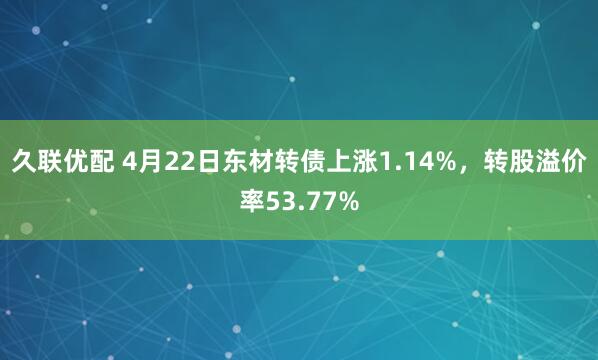 久联优配 4月22日东材转债上涨1.14%，转股溢价率53.77%