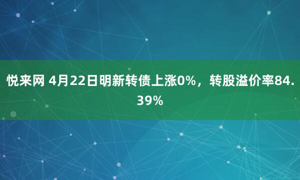 悦来网 4月22日明新转债上涨0%，转股溢价率84.39%