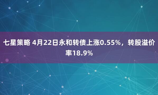 七星策略 4月22日永和转债上涨0.55%，转股溢价率18.9%