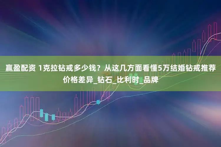 赢盈配资 1克拉钻戒多少钱？从这几方面看懂5万结婚钻戒推荐价格差异_钻石_比利时_品牌