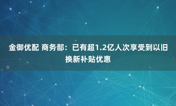 金御优配 商务部：已有超1.2亿人次享受到以旧换新补贴优惠