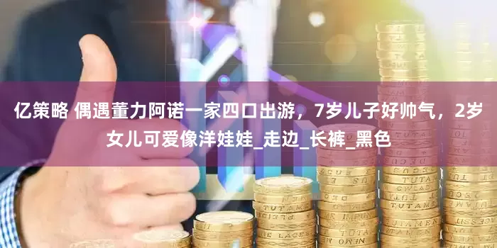 亿策略 偶遇董力阿诺一家四口出游，7岁儿子好帅气，2岁女儿可爱像洋娃娃_走边_长裤_黑色