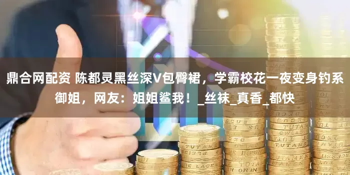 鼎合网配资 陈都灵黑丝深V包臀裙，学霸校花一夜变身钓系御姐，网友：姐姐鲨我！_丝袜_真香_都快