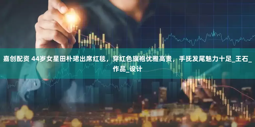 嘉创配资 44岁女星田朴珺出席红毯，穿红色旗袍优雅高贵，手抚发尾魅力十足_王石_作品_设计