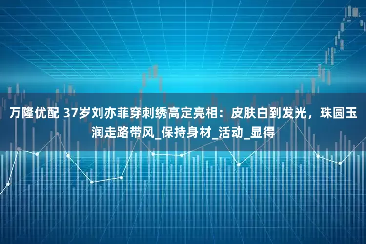 万隆优配 37岁刘亦菲穿刺绣高定亮相：皮肤白到发光，珠圆玉润走路带风_保持身材_活动_显得
