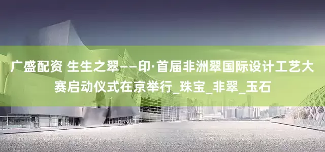 广盛配资 生生之翠——印·首届非洲翠国际设计工艺大赛启动仪式在京举行_珠宝_非翠_玉石