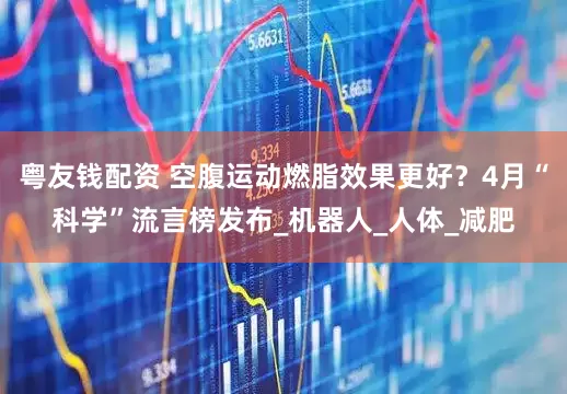 粤友钱配资 空腹运动燃脂效果更好？4月“科学”流言榜发布_机器人_人体_减肥
