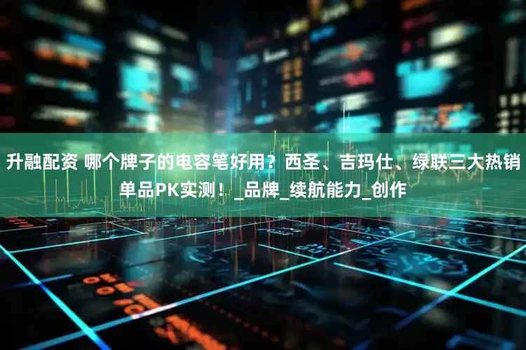 升融配资 哪个牌子的电容笔好用？西圣、吉玛仕、绿联三大热销单品PK实测！_品牌_续航能力_创作