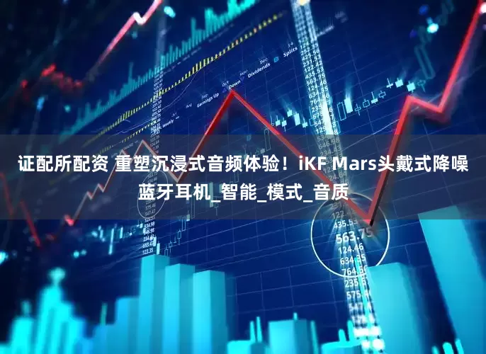 证配所配资 重塑沉浸式音频体验！iKF Mars头戴式降噪蓝牙耳机_智能_模式_音质