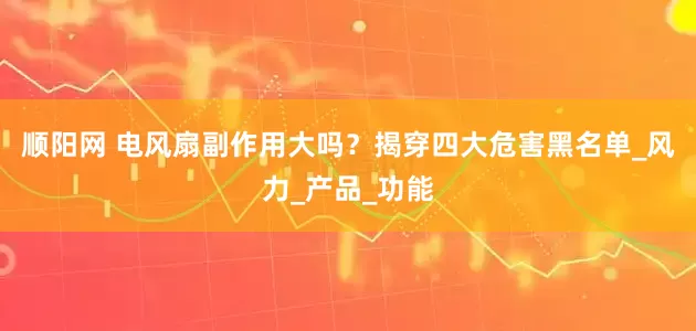 顺阳网 电风扇副作用大吗？揭穿四大危害黑名单_风力_产品_功能