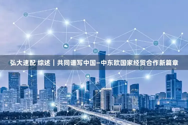 弘大速配 综述｜共同谱写中国—中东欧国家经贸合作新篇章