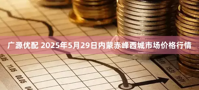 广源优配 2025年5月29日内蒙赤峰西城市场价格行情