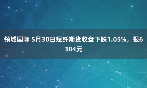 领域国际 5月30日短纤期货收盘下跌1.05%，报6384元