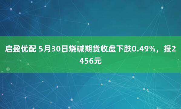 启盈优配 5月30日烧碱期货收盘下跌0.49%，报2456元