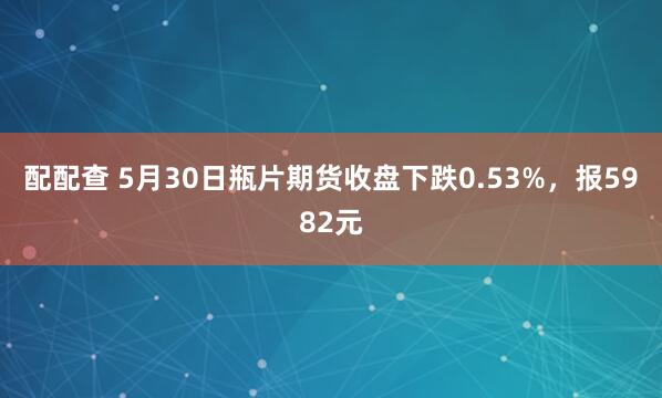 配配查 5月30日瓶片期货收盘下跌0.53%，报5982元