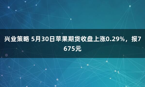 兴业策略 5月30日苹果期货收盘上涨0.29%，报7675元