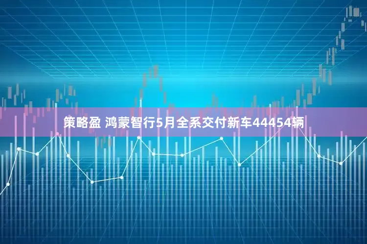 策略盈 鸿蒙智行5月全系交付新车44454辆