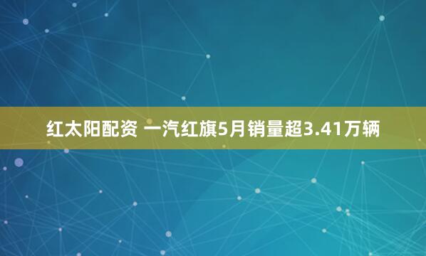 红太阳配资 一汽红旗5月销量超3.41万辆