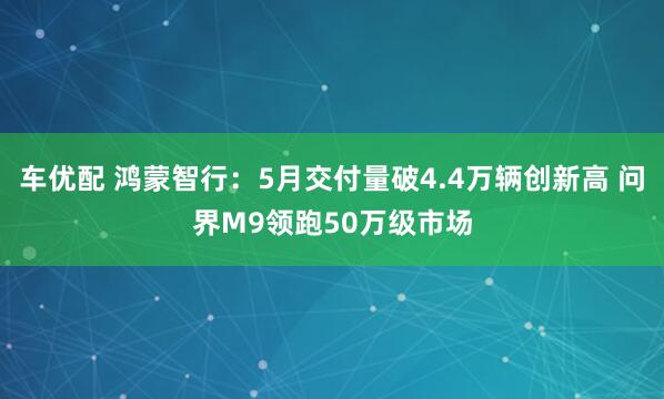 车优配 鸿蒙智行：5月交付量破4.4万辆创新高 问界M9领跑50万级市场