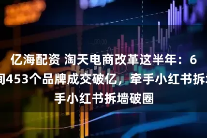 亿海配资 淘天电商改革这半年：618期间453个品牌成交破亿，牵手小红书拆墙破圈