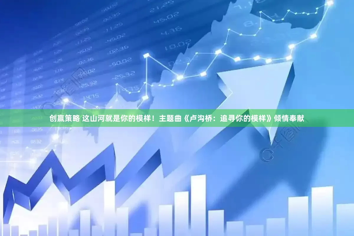 创赢策略 这山河就是你的模样！主题曲《卢沟桥：追寻你的模样》倾情奉献