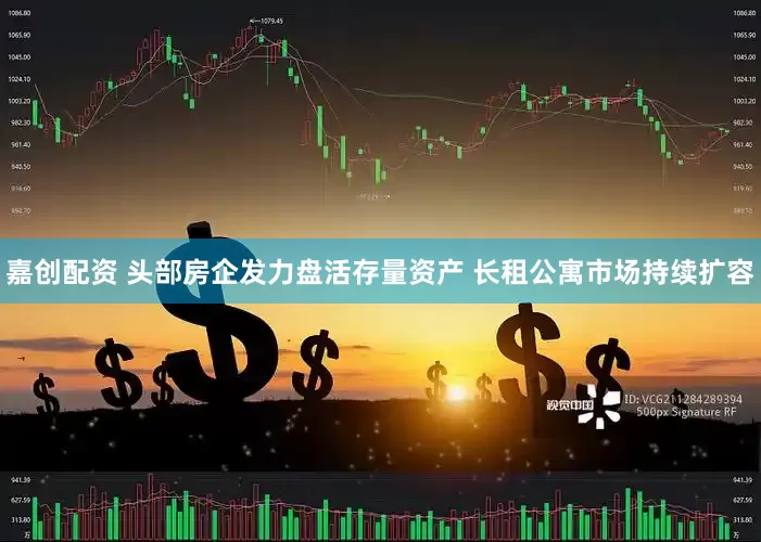 嘉创配资 头部房企发力盘活存量资产 长租公寓市场持续扩容
