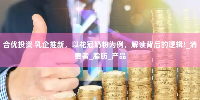 合优投资 乳企推新，以花冠奶粉为例，解读背后的逻辑!_消费者_脂肪_产品