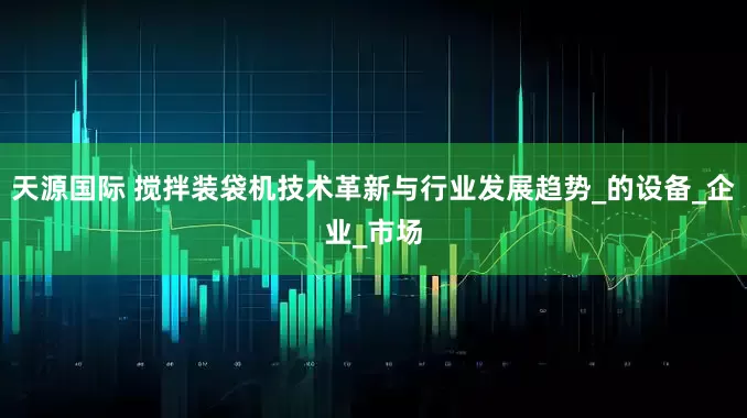 天源国际 搅拌装袋机技术革新与行业发展趋势_的设备_企业_市场