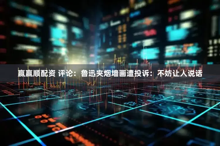 赢赢顺配资 评论：鲁迅夹烟墙画遭投诉：不妨让人说话