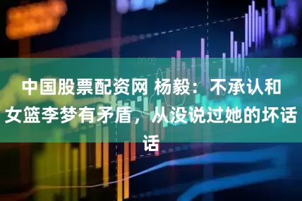 中国股票配资网 杨毅：不承认和女篮李梦有矛盾，从没说过她的坏话