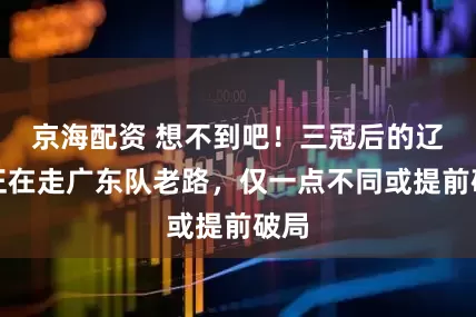 京海配资 想不到吧！三冠后的辽篮正在走广东队老路，仅一点不同或提前破局