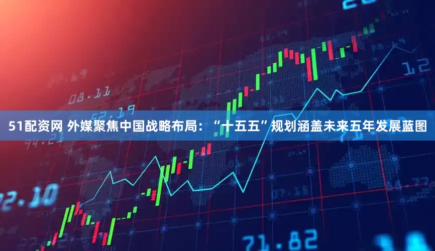 51配资网 外媒聚焦中国战略布局：“十五五”规划涵盖未来五年发展蓝图