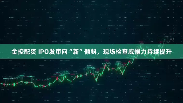 金控配资 IPO发审向“新”倾斜，现场检查威慑力持续提升