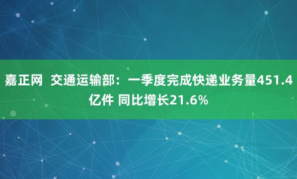 嘉正网  交通运输部：一季度完成快递业务量451.4亿件 同比增长21.6%
