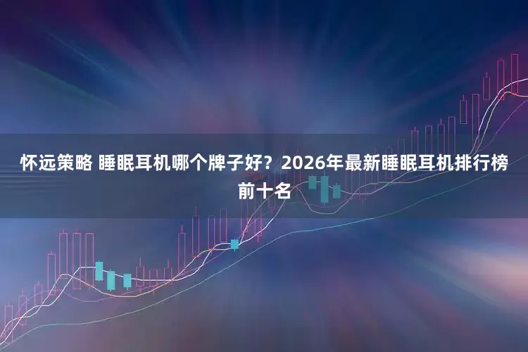 怀远策略 睡眠耳机哪个牌子好？2026年最新睡眠耳机排行榜前十名