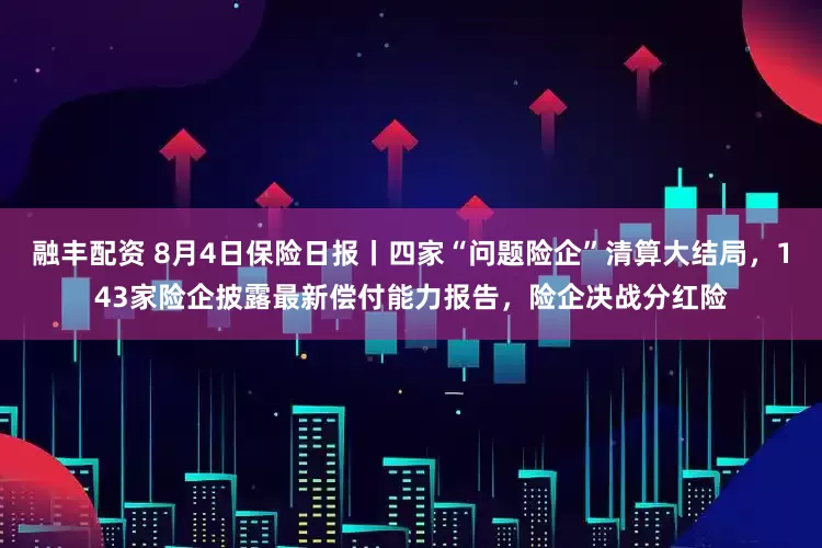 融丰配资 8月4日保险日报丨四家“问题险企”清算大结局，143家险企披露最新偿付能力报告，险企决战分红险