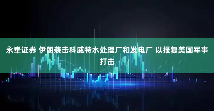 永崋证券 伊朗袭击科威特水处理厂和发电厂 以报复美国军事打击