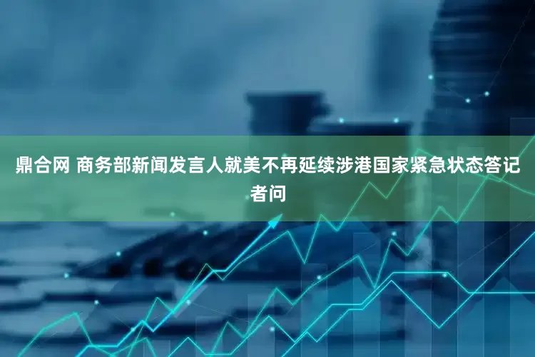 鼎合网 商务部新闻发言人就美不再延续涉港国家紧急状态答记者问