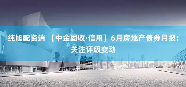 纯旭配资端 【中金固收·信用】6月房地产债券月报：关注评级变动