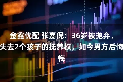 金鑫优配 张嘉倪：36岁被抛弃，失去2个孩子的抚养权，如今男方后悔
