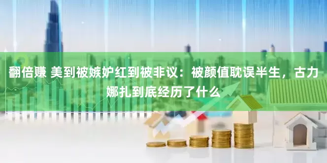 翻倍赚 美到被嫉妒红到被非议：被颜值耽误半生，古力娜扎到底经历了什么